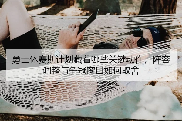 勇士休赛期计划藏着哪些关键动作，阵容调整与争冠窗口如何取舍